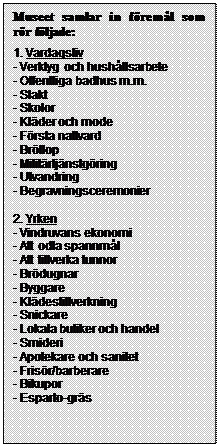 Text Box: Museet samlar in föremål som rör följade:
1. Vardagsliv
- Verktyg och hushållsarbete
- Offentliga badhus m.m.
- Slakt
- Skolor
- Kläder och mode
- Första nattvard
- Bröllop
- Militärtjänstgöring
- Utvandring
- Begravningsceremonier

2. Yrken
- Vindruvans ekonomi
- Att odla spannmål
- Att tillverka tunnor
- Brödugnar
- Byggare
- Klädestillverkning
- Snickare
- Lokala butiker och handel
- Smideri
- Apotekare och sanitet
- Frisör/barberare
- Bikupor
- Esparto-gräs

